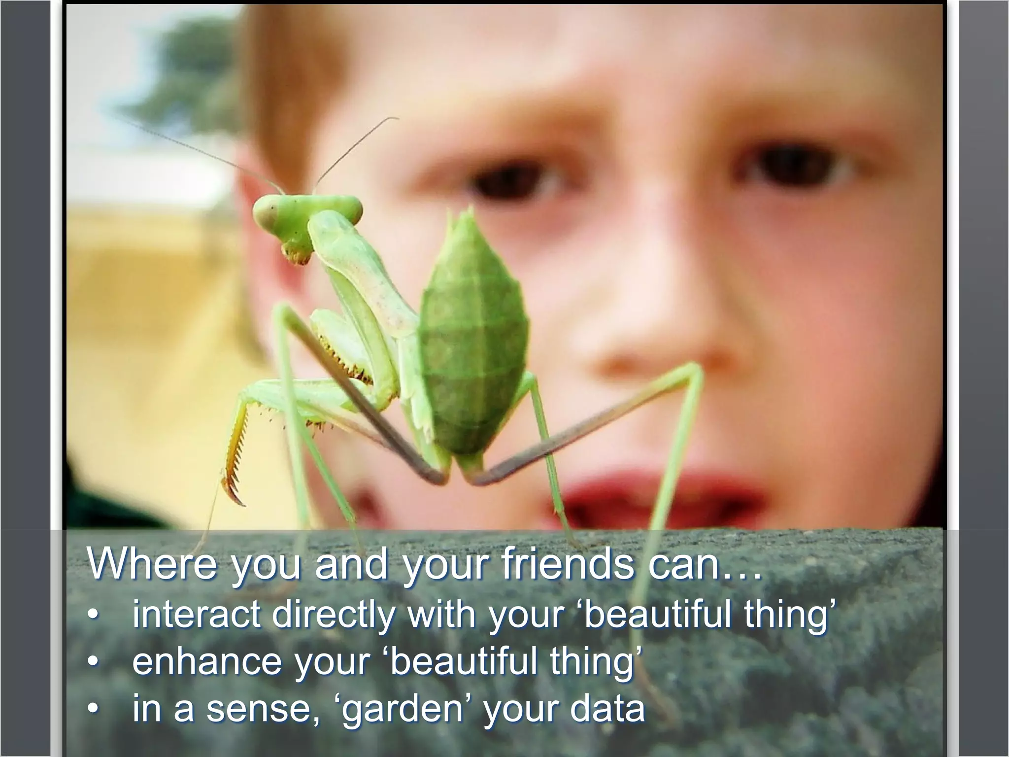 Where you and your friends can…
• interact directly with your ‘beautiful thing’
• enhance your ‘beautiful thing’
• in a sense, ‘garden’ your data
 