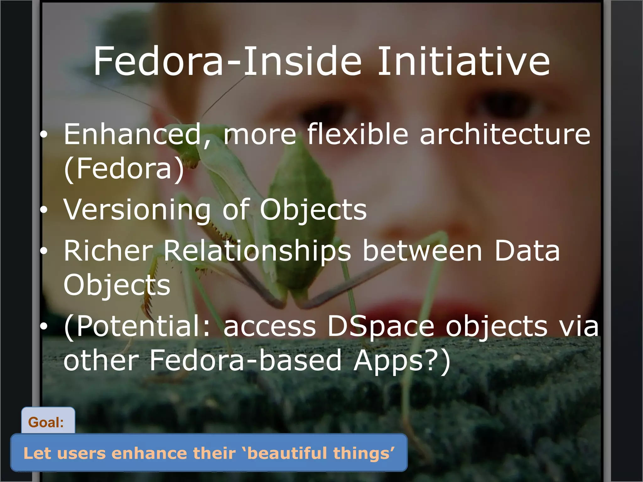 Fedora-Inside Initiative
 • Enhanced, more flexible architecture
   (Fedora)
 • Versioning of Objects
 • Richer Relationships between Data
   Objects
 • (Potential: access DSpace objects via
   other Fedora-based Apps?)
Goal:

Let users enhance their ‘beautiful things’
 