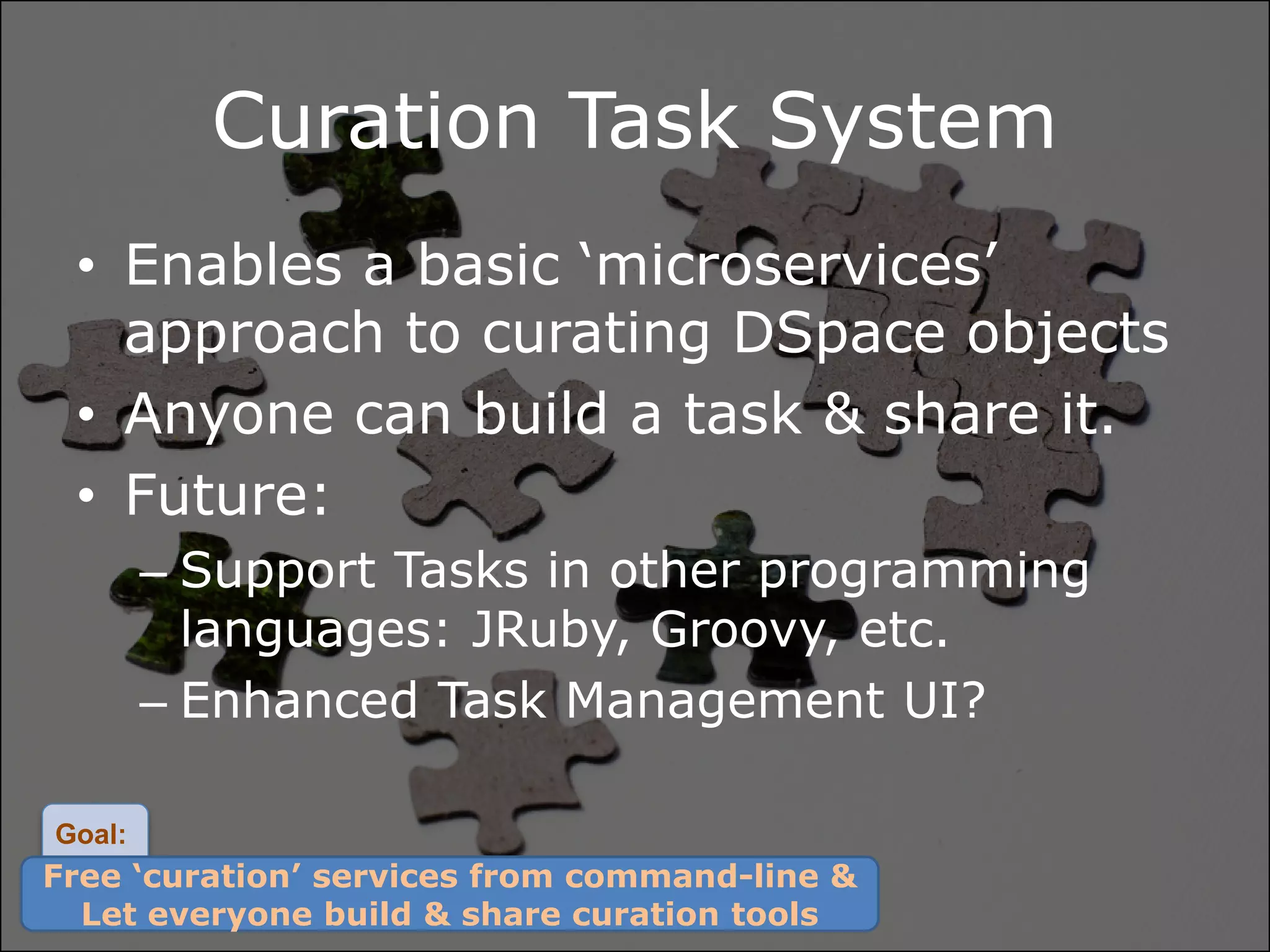 Curation Task System
 • Enables a basic ‘microservices’
   approach to curating DSpace objects
 • Anyone can build a task & share it.
 • Future:
        – Support Tasks in other programming
          languages: JRuby, Groovy, etc.
        – Enhanced Task Management UI?

Goal:
Free ‘curation’ services from command-line &
  Let everyone build & share curation tools
 