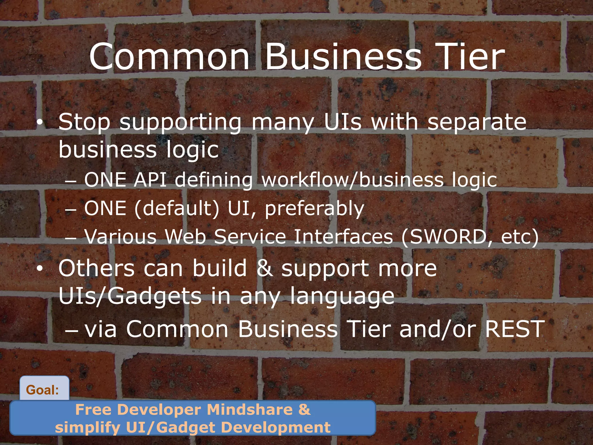Common Business Tier
 • Stop supporting many UIs with separate
   business logic
        – ONE API defining workflow/business logic
        – ONE (default) UI, preferably
        – Various Web Service Interfaces (SWORD, etc)
 • Others can build & support more
   UIs/Gadgets in any language
   – via Common Business Tier and/or REST

Goal:
      Free Developer Mindshare &
    simplify UI/Gadget Development
 