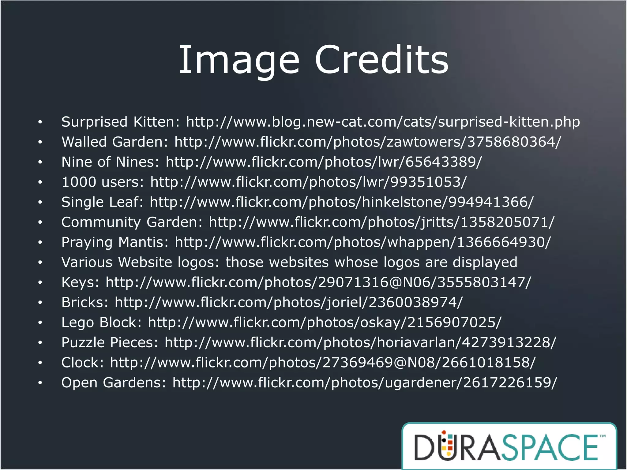 Image Credits
•   Surprised Kitten: http://www.blog.new-cat.com/cats/surprised-kitten.php
•   Walled Garden: http://www.flickr.com/photos/zawtowers/3758680364/
•   Nine of Nines: http://www.flickr.com/photos/lwr/65643389/
•   1000 users: http://www.flickr.com/photos/lwr/99351053/
•   Single Leaf: http://www.flickr.com/photos/hinkelstone/994941366/
•   Community Garden: http://www.flickr.com/photos/jritts/1358205071/
•   Praying Mantis: http://www.flickr.com/photos/whappen/1366664930/
•   Various Website logos: those websites whose logos are displayed
•   Keys: http://www.flickr.com/photos/29071316@N06/3555803147/
•   Bricks: http://www.flickr.com/photos/joriel/2360038974/
•   Lego Block: http://www.flickr.com/photos/oskay/2156907025/
•   Puzzle Pieces: http://www.flickr.com/photos/horiavarlan/4273913228/
•   Clock: http://www.flickr.com/photos/27369469@N08/2661018158/
•   Open Gardens: http://www.flickr.com/photos/ugardener/2617226159/
 