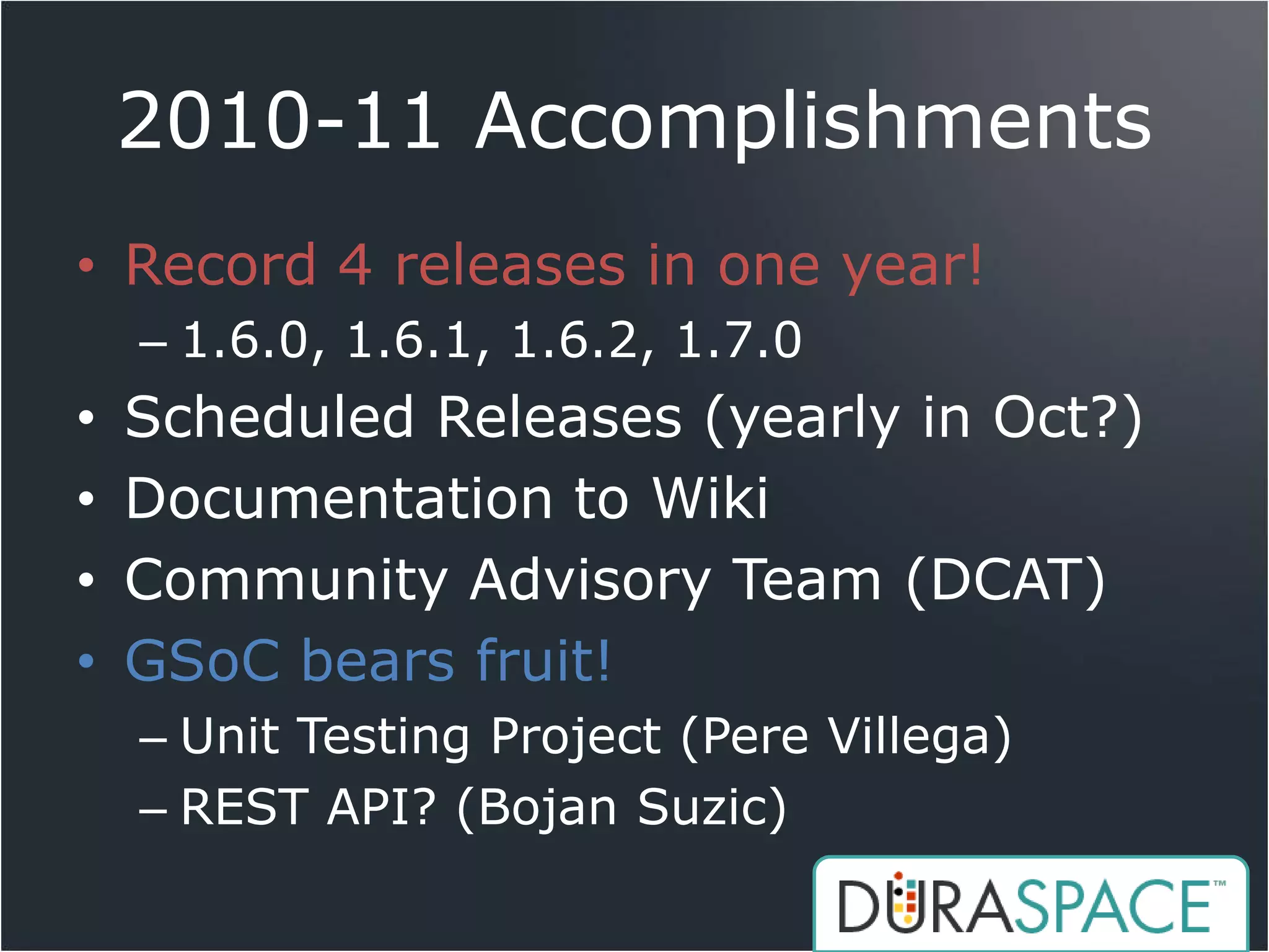 2010-11 Accomplishments
• Record 4 releases in one year!
    – 1.6.0, 1.6.1, 1.6.2, 1.7.0
•   Scheduled Releases (yearly in Oct?)
•   Documentation to Wiki
•   Community Advisory Team (DCAT)
•   GSoC bears fruit!
    – Unit Testing Project (Pere Villega)
    – REST API? (Bojan Suzic)
 