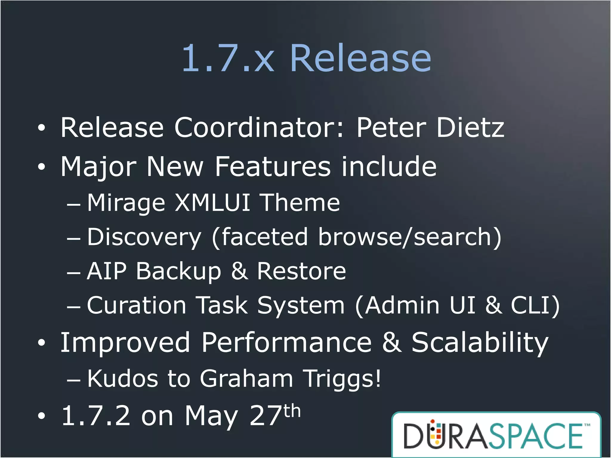 1.7.x Release
• Release Coordinator: Peter Dietz
• Major New Features include
  – Mirage XMLUI Theme
  – Discovery (faceted browse/search)
  – AIP Backup & Restore
  – Curation Task System (Admin UI & CLI)
• Improved Performance & Scalability
  – Kudos to Graham Triggs!
• 1.7.2 on May 27th
 