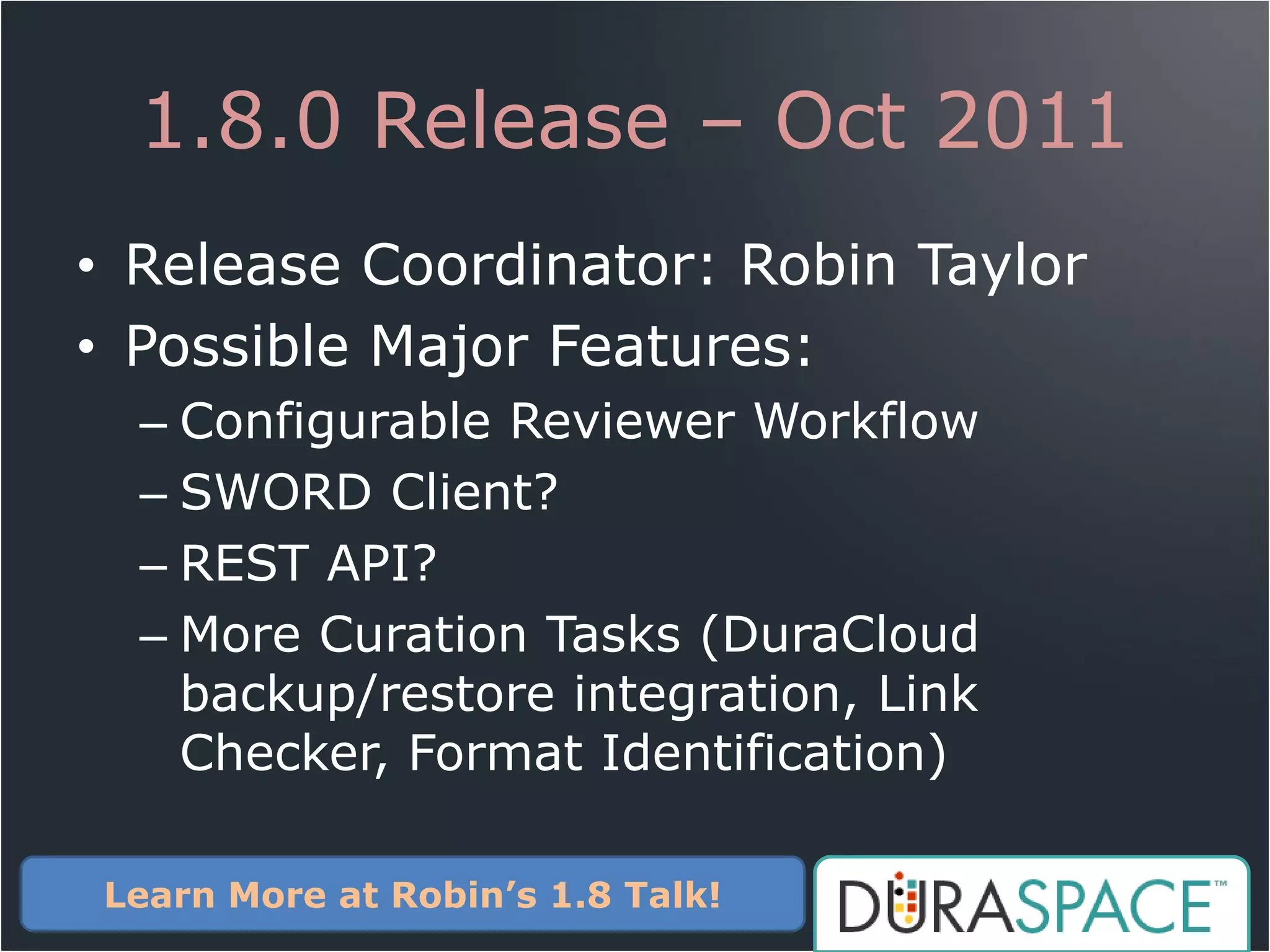 1.8.0 Release – Oct 2011
• Release Coordinator: Robin Taylor
• Possible Major Features:
  – Configurable Reviewer Workflow
  – SWORD Client?
  – REST API?
  – More Curation Tasks (DuraCloud
    backup/restore integration, Link
    Checker, Format Identification)

Learn More at Robin’s 1.8 Talk!
 