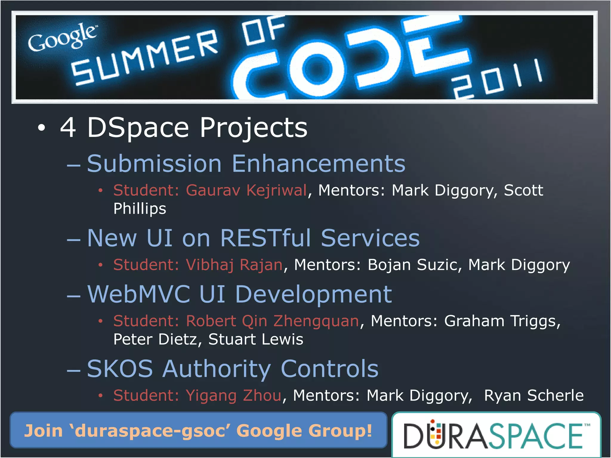 • 4 DSpace Projects
    – Submission Enhancements
       • Student: Gaurav Kejriwal, Mentors: Mark Diggory, Scott
         Phillips

    – New UI on RESTful Services
       • Student: Vibhaj Rajan, Mentors: Bojan Suzic, Mark Diggory

    – WebMVC UI Development
       • Student: Robert Qin Zhengquan, Mentors: Graham Triggs,
         Peter Dietz, Stuart Lewis

    – SKOS Authority Controls
       • Student: Yigang Zhou, Mentors: Mark Diggory, Ryan Scherle

Join ‘duraspace-gsoc’ Google Group!
 