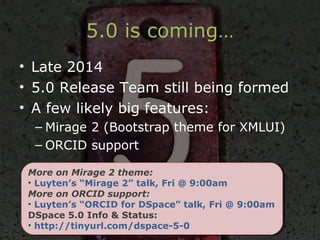 5.0 is coming…
• Late 2014
• 5.0 Release Team still being formed
• A few likely big features:
– Mirage 2 (Bootstrap theme for XMLUI)
– ORCID support
More on Mirage 2 theme:
• Luyten’s “Mirage 2” talk, Fri @ 9:00am
More on ORCID support:
• Luyten’s “ORCID for DSpace” talk, Fri @ 9:00am
DSpace 5.0 Info & Status:
• http://tinyurl.com/dspace-5-0
More on Mirage 2 theme:
• Luyten’s “Mirage 2” talk, Fri @ 9:00am
More on ORCID support:
• Luyten’s “ORCID for DSpace” talk, Fri @ 9:00am
DSpace 5.0 Info & Status:
• http://tinyurl.com/dspace-5-0
 