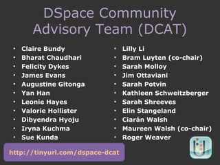 DSpace Community
Advisory Team (DCAT)
• Claire Bundy
• Bharat Chaudhari
• Felicity Dykes
• James Evans
• Augustine Gitonga
• Yan Han
• Leonie Hayes
• Valorie Hollister
• Dibyendra Hyoju
• Iryna Kuchma
• Sue Kunda
• Lilly Li
• Bram Luyten (co-chair)
• Sarah Molloy
• Jim Ottaviani
• Sarah Potvin
• Kathleen Schweitzberger
• Sarah Shreeves
• Elin Stangeland
• Ciarán Walsh
• Maureen Walsh (co-chair)
• Roger Weaver
http://tinyurl.com/dspace-dcat
 