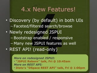 4.x New Features!
• Discovery (by default) in both UIs
– Faceted/filtered search/browse
• Newly redesigned JSPUI
– Bootstrap enabled / responsive
– Many new JSPUI features as well
• REST API! (read-only)
More on redesigned JSPUI:
• “JSPUI Reborn” talk, Fri @ 10:45am
More on REST API:
• Dietz’s “DSpace REST API” talk, Fri @ 1:00pm
 