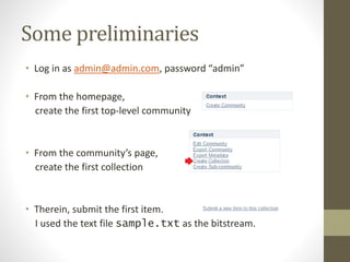 Some preliminaries
• Log in as admin@admin.com, password “admin”
• From the homepage,
create the first top-level community
• From the community’s page,
create the first collection
• Therein, submit the first item.
I used the text file sample.txt as the bitstream.
 