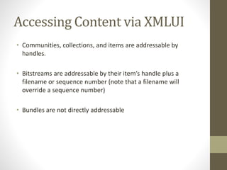 Accessing Content via XMLUI
• Communities, collections, and items are addressable by
handles.
• Bitstreams are addressable by their item’s handle plus a
filename or sequence number (note that a filename will
override a sequence number)
• Bundles are not directly addressable
 