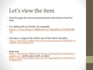 Let’s view the item
• Click through the community/collection hierarchy to find the
item
• It is addressed via handle, for example:
http://localhost:8080/xmlui/handle/123456789
/3
• Consider a singular file within one of the item’s bundles:
http://localhost:8080/xmlui/bitstream/handle/123456789/3/
sample.txt?sequence=1
• Note that
http://localhost:8080/xmlui/bitstream/handle/123456789/3/
sample.txt works just as well, as does
http://localhost:8080/xmlui/bitstream/handle/123456789/3/
?sequence=1
 