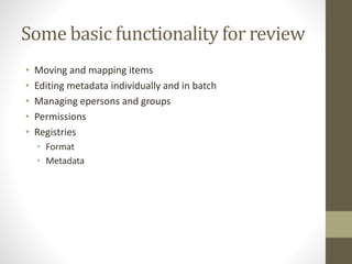 Some basic functionality for review
• Moving and mapping items
• Editing metadata individually and in batch
• Managing epersons and groups
• Permissions
• Registries
• Format
• Metadata
 