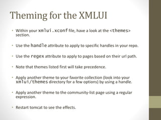 Theming for the XMLUI
• Within your xmlui.xconf file, have a look at the <themes>
section.
• Use the handle attribute to apply to specific handles in your repo.
• Use the regex attribute to apply to pages based on their url path.
• Note that themes listed first will take precedence.
• Apply another theme to your favorite collection (look into your
xmlui/themes directory for a few options) by using a handle.
• Apply another theme to the community-list page using a regular
expression.
• Restart tomcat to see the effects.
 