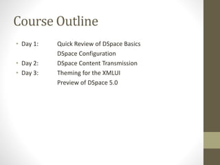Course Outline
• Day 1: Quick Review of DSpace Basics
DSpace Configuration
• Day 2: DSpace Content Transmission
• Day 3: Theming for the XMLUI
Preview of DSpace 5.0
 