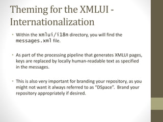 Theming for the XMLUI -
Internationalization
• Within the xmlui/i18n directory, you will find the
messages.xml file.
• As part of the processing pipeline that generates XMLUI pages,
keys are replaced by locally human-readable text as specified
in the messages.
• This is also very important for branding your repository, as you
might not want it always referred to as “DSpace”. Brand your
repository appropriately if desired.
 