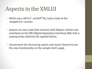 Aspects in the XMLUI
• Within your xmlui.xconf file, have a look at the
<aspects> section.
• Aspects are Java code that interacts with DSpace entities and
contribute to the DRI (Digital Repository Interface) XML that is
subsequently styled by the applied theme.
• Uncomment the Versioning aspect and restart Tomcat to see
this new functionality on the sample item’s page.
 