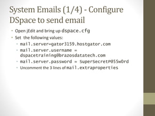System Emails (1/4) - Configure
DSpace to send email
• Open jEdit and bring up dspace.cfg
• Set the following values:
• mail.server=gator3159.hostgator.com
• mail.server.username =
dspacetraining@brazosdatatech.com
• mail.server.password = SuperSecretP@55w0rd
• Uncomment the 3 lines of mail.extraproperties
 