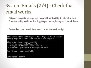 System Emails (2/4) - Check that
email works
• DSpace provides a nice command line facility to check email
functionality without having to go through any real workflows.
• From the command line, run the test-email script.
 
