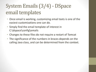 System Emails (3/4) - DSpace
email templates
• Once email is working, customizing email texts is one of the
easiest customizations one can do.
• Simply find the email template of interest in
C:dspaceconfigemails
• Changes to these files do not require a restart of Tomcat
• The significance of the numbers in braces depends on the
calling Java class, and can be determined from the context.
 