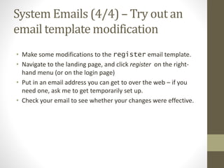 System Emails (4/4) – Try out an
email template modification
• Make some modifications to the register email template.
• Navigate to the landing page, and click register on the right-
hand menu (or on the login page)
• Put in an email address you can get to over the web – if you
need one, ask me to get temporarily set up.
• Check your email to see whether your changes were effective.
 