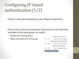 Configuring IP-based
authentication (1/2)
• Create a new eperson group for your DSpace repository.
• Pick an item and set its bitstream’s permissions such that only
members of the new group can read it.
• Delete the existing policy
• Add a new policy for the group
 