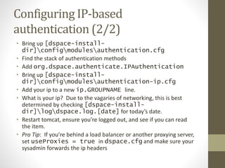 Configuring IP-based
authentication (2/2)
• Bring up [dspace-install-
dir]configmodulesauthentication.cfg
• Find the stack of authentication methods
• Add org.dspace.authenticate.IPAuthentication
• Bring up [dspace-install-
dir]configmodulesauthentication-ip.cfg
• Add your ip to a new ip.GROUPNAME line.
• What is your ip? Due to the vagaries of networking, this is best
determined by checking [dspace-install-
dir]logdspace.log.[date] for today’s date.
• Restart tomcat, ensure you’re logged out, and see if you can read
the item.
• Pro Tip: If you’re behind a load balancer or another proxying server,
set useProxies = true in dspace.cfg and make sure your
sysadmin forwards the ip headers
 