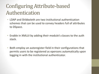 Configuring Attribute-based
Authentication
• LDAP and Shibboleth are two institutional authentication
schemes that can be used to convey headers full of attributes
to DSpace.
• Enable in XMLUI by adding their module’s classes to the auth
stack.
• Both employ an autoregister field in their configurations that
permits users to be registered as epersons automatically upon
logging in with the institutional authenticator.
 