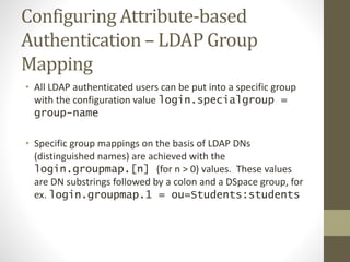 Configuring Attribute-based
Authentication – LDAP Group
Mapping
• All LDAP authenticated users can be put into a specific group
with the configuration value login.specialgroup =
group-name
• Specific group mappings on the basis of LDAP DNs
(distinguished names) are achieved with the
login.groupmap.[n] (for n > 0) values. These values
are DN substrings followed by a colon and a DSpace group, for
ex. login.groupmap.1 = ou=Students:students
 