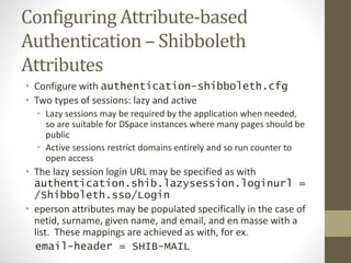 Configuring Attribute-based
Authentication – Shibboleth
Attributes
• Configure with authentication-shibboleth.cfg
• Two types of sessions: lazy and active
• Lazy sessions may be required by the application when needed,
so are suitable for DSpace instances where many pages should be
public
• Active sessions restrict domains entirely and so run counter to
open access
• The lazy session login URL may be specified as with
authentication.shib.lazysession.loginurl =
/Shibboleth.sso/Login
• eperson attributes may be populated specifically in the case of
netid, surname, given name, and email, and en masse with a
list. These mappings are achieved as with, for ex.
email-header = SHIB-MAIL
 