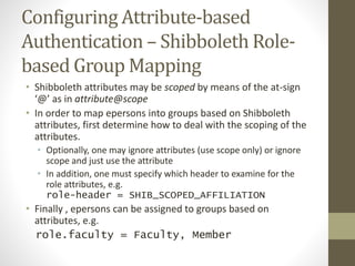Configuring Attribute-based
Authentication – Shibboleth Role-
based Group Mapping
• Shibboleth attributes may be scoped by means of the at-sign
‘@’ as in attribute@scope
• In order to map epersons into groups based on Shibboleth
attributes, first determine how to deal with the scoping of the
attributes.
• Optionally, one may ignore attributes (use scope only) or ignore
scope and just use the attribute
• In addition, one must specify which header to examine for the
role attributes, e.g.
role-header = SHIB_SCOPED_AFFILIATION
• Finally , epersons can be assigned to groups based on
attributes, e.g.
role.faculty = Faculty, Member
 