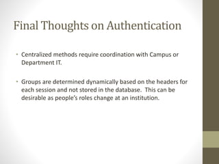 Final Thoughts on Authentication
• Centralized methods require coordination with Campus or
Department IT.
• Groups are determined dynamically based on the headers for
each session and not stored in the database. This can be
desirable as people’s roles change at an institution.
 