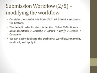 Submission Workflow (2/5) –
modifying the workflow
• Consider the <submission-definitions> section at
the bottom.
• The default order for steps is familiar: Select Collection ->
Initial Questions -> Describe -> Upload -> Verify -> License ->
Complete
• We can easily duplicate the traditional workflow, rename it,
modify it, and apply it.
 