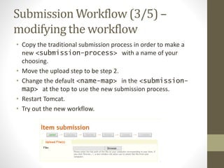 Submission Workflow (3/5) –
modifying the workflow
• Copy the traditional submission process in order to make a
new <submission-process> with a name of your
choosing.
• Move the upload step to be step 2.
• Change the default <name-map> in the <submission-
map> at the top to use the new submission process.
• Restart Tomcat.
• Try out the new workflow.
 