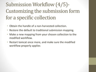 Submission Workflow (4/5)-
Customizing the submission form
for a specific collection
• Obtain the handle of a non-harvested collection.
• Restore the default to traditional submission mapping.
• Make a new mapping from your chosen collection to the
modified workflow.
• Restart tomcat once more, and make sure the modified
workflow properly applies
 