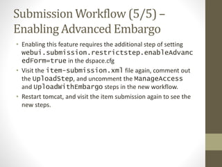 Submission Workflow (5/5) –
Enabling Advanced Embargo
• Enabling this feature requires the additional step of setting
webui.submission.restrictstep.enableAdvanc
edForm=true in the dspace.cfg
• Visit the item-submission.xml file again, comment out
the UploadStep, and uncomment the ManageAccess
and UploadWithEmbargo steps in the new workflow.
• Restart tomcat, and visit the item submission again to see the
new steps.
 