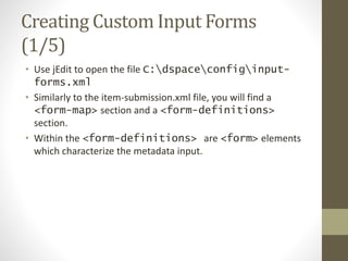 Creating Custom Input Forms
(1/5)
• Use jEdit to open the file C:dspaceconfiginput-
forms.xml
• Similarly to the item-submission.xml file, you will find a
<form-map> section and a <form-definitions>
section.
• Within the <form-definitions> are <form> elements
which characterize the metadata input.
 