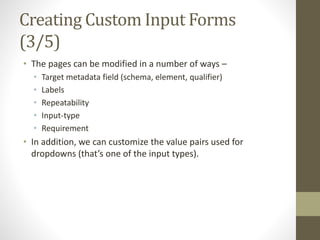Creating Custom Input Forms
(3/5)
• The pages can be modified in a number of ways –
• Target metadata field (schema, element, qualifier)
• Labels
• Repeatability
• Input-type
• Requirement
• In addition, we can customize the value pairs used for
dropdowns (that’s one of the input types).
 