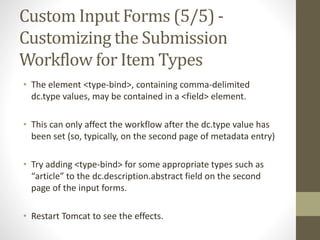 Custom Input Forms (5/5) -
Customizing the Submission
Workflow for Item Types
• The element <type-bind>, containing comma-delimited
dc.type values, may be contained in a <field> element.
• This can only affect the workflow after the dc.type value has
been set (so, typically, on the second page of metadata entry)
• Try adding <type-bind> for some appropriate types such as
“article” to the dc.description.abstract field on the second
page of the input forms.
• Restart Tomcat to see the effects.
 