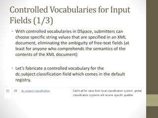 Controlled Vocabularies for Input
Fields (1/3)
• With controlled vocabularies in DSpace, submitters can
choose specific string values that are specified in an XML
document, eliminating the ambiguity of free-text fields (at
least for anyone who comprehends the semantics of the
contents of the XML document)
• Let’s fabricate a controlled vocabulary for the
dc.subject.classification field which comes in the default
registry.
 