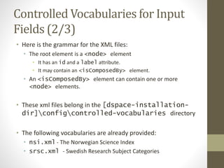 Controlled Vocabularies for Input
Fields (2/3)
• Here is the grammar for the XML files:
• The root element is a <node> element
• It has an id and a label attribute.
• It may contain an <isComposedBy> element.
• An <isComposedBy> element can contain one or more
<node> elements.
• These xml files belong in the [dspace-installation-
dir]configcontrolled-vocabularies directory
• The following vocabularies are already provided:
• nsi.xml - The Norwegian Science Index
• srsc.xml - Swedish Research Subject Categories
 