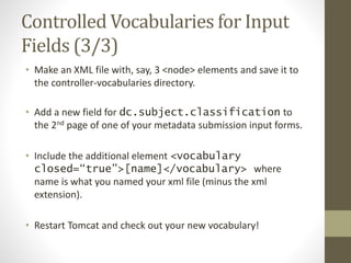 Controlled Vocabularies for Input
Fields (3/3)
• Make an XML file with, say, 3 <node> elements and save it to
the controller-vocabularies directory.
• Add a new field for dc.subject.classification to
the 2nd page of one of your metadata submission input forms.
• Include the additional element <vocabulary
closed=“true”>[name]</vocabulary> where
name is what you named your xml file (minus the xml
extension).
• Restart Tomcat and check out your new vocabulary!
 
