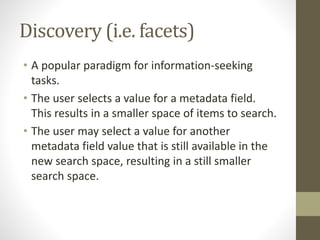 Discovery (i.e. facets)
• A popular paradigm for information-seeking
tasks.
• The user selects a value for a metadata field.
This results in a smaller space of items to search.
• The user may select a value for another
metadata field value that is still available in the
new search space, resulting in a still smaller
search space.
 