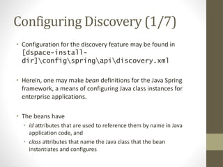 Configuring Discovery (1/7)
• Configuration for the discovery feature may be found in
[dspace-install-
dir]configspringapidiscovery.xml
• Herein, one may make bean definitions for the Java Spring
framework, a means of configuring Java class instances for
enterprise applications.
• The beans have
• id attributes that are used to reference them by name in Java
application code, and
• class attributes that name the Java class that the bean
instantiates and configures
 