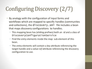 Configuring Discovery (2/7)
• By analogy with the configuration of input forms and
workflows which are mapped to specific handles (communites
and collections), the discovery.xml file includes a bean
that maps discovery configurations to handles.
• This mapping bean has (eliding prefixes) both an id and a class of
DiscoveryConfigurationService
• Find the entry elements inside the map sub-element of this
bean.
• The entry elements will contain a key attribute referencing the
target handle and a value-ref attribute referencing the discovery
configuration to use.
 