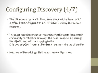 Configuring Discovery (4/7)
• The discovery.xml file comes stock with a bean of id
defaultConfiguration which is used by the default
mapping.
• The most expedient means of reconfiguring the facets for a certain
community or collection is to copy this bean , rename (i.e. change
the id) of it, and add the mapping to the
DiscoveryConfigurationService near the top of the file.
• Next, we will try adding a field to our new configuration.
 