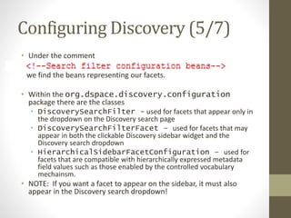 Configuring Discovery (5/7)
• Under the comment
we find the beans representing our facets.
• Within the org.dspace.discovery.configuration
package there are the classes
• DiscoverySearchFilter - used for facets that appear only in
the dropdown on the Discovery search page
• DiscoverySearchFilterFacet – used for facets that may
appear in both the clickable Discovery sidebar widget and the
Discovery search dropdown
• HierarchicalSidebarFacetConfiguration – used for
facets that are compatible with hierarchically expressed metadata
field values such as those enabled by the controlled vocabulary
mechainsm.
• NOTE: If you want a facet to appear on the sidebar, it must also
appear in the Discovery search dropdown!
 