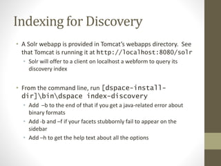 Indexing for Discovery
• A Solr webapp is provided in Tomcat’s webapps directory. See
that Tomcat is running it at http://localhost:8080/solr
• Solr will offer to a client on localhost a webform to query its
discovery index
• From the command line, run [dspace-install-
dir]bindspace index-discovery
• Add –b to the end of that if you get a java-related error about
binary formats
• Add -b and –f if your facets stubbornly fail to appear on the
sidebar
• Add –h to get the help text about all the options
 