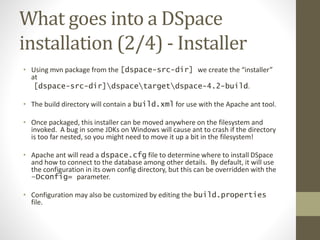What goes into a DSpace
installation (2/4) - Installer
• Using mvn package from the [dspace-src-dir] we create the “installer”
at
[dspace-src-dir]dspacetargetdspace-4.2-build.
• The build directory will contain a build.xml for use with the Apache ant tool.
• Once packaged, this installer can be moved anywhere on the filesystem and
invoked. A bug in some JDKs on Windows will cause ant to crash if the directory
is too far nested, so you might need to move it up a bit in the filesystem!
• Apache ant will read a dspace.cfg file to determine where to install DSpace
and how to connect to the database among other details. By default, it will use
the configuration in its own config directory, but this can be overridden with the
–Dconfig= parameter.
• Configuration may also be customized by editing the build.properties
file.
 