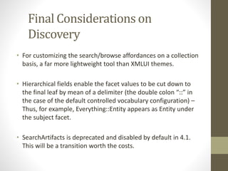 Final Considerations on
Discovery
• For customizing the search/browse affordances on a collection
basis, a far more lightweight tool than XMLUI themes.
• Hierarchical fields enable the facet values to be cut down to
the final leaf by mean of a delimiter (the double colon “::” in
the case of the default controlled vocabulary configuration) –
Thus, for example, Everything::Entity appears as Entity under
the subject facet.
• SearchArtifacts is deprecated and disabled by default in 4.1.
This will be a transition worth the costs.
 