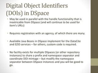 Digital Object Identifiers
(DOIs) in DSpace
• May be used in parallel with the handle functionality that is
inextricable from DSpace (and will continue to be used for
item’s URLs)
• Requires registration with an agency, of which there are many.
• Available Java Beans in DSpace implement for the DataCite
and EZID services – for others, custom code is required.
• No facility exists for multiple DSpaces (or other repository
instances) to share a prefix and namespace separator and
coordinate DOI mintage – but modify the namespace
separator between DSpace instances and you will be good to
go.
 